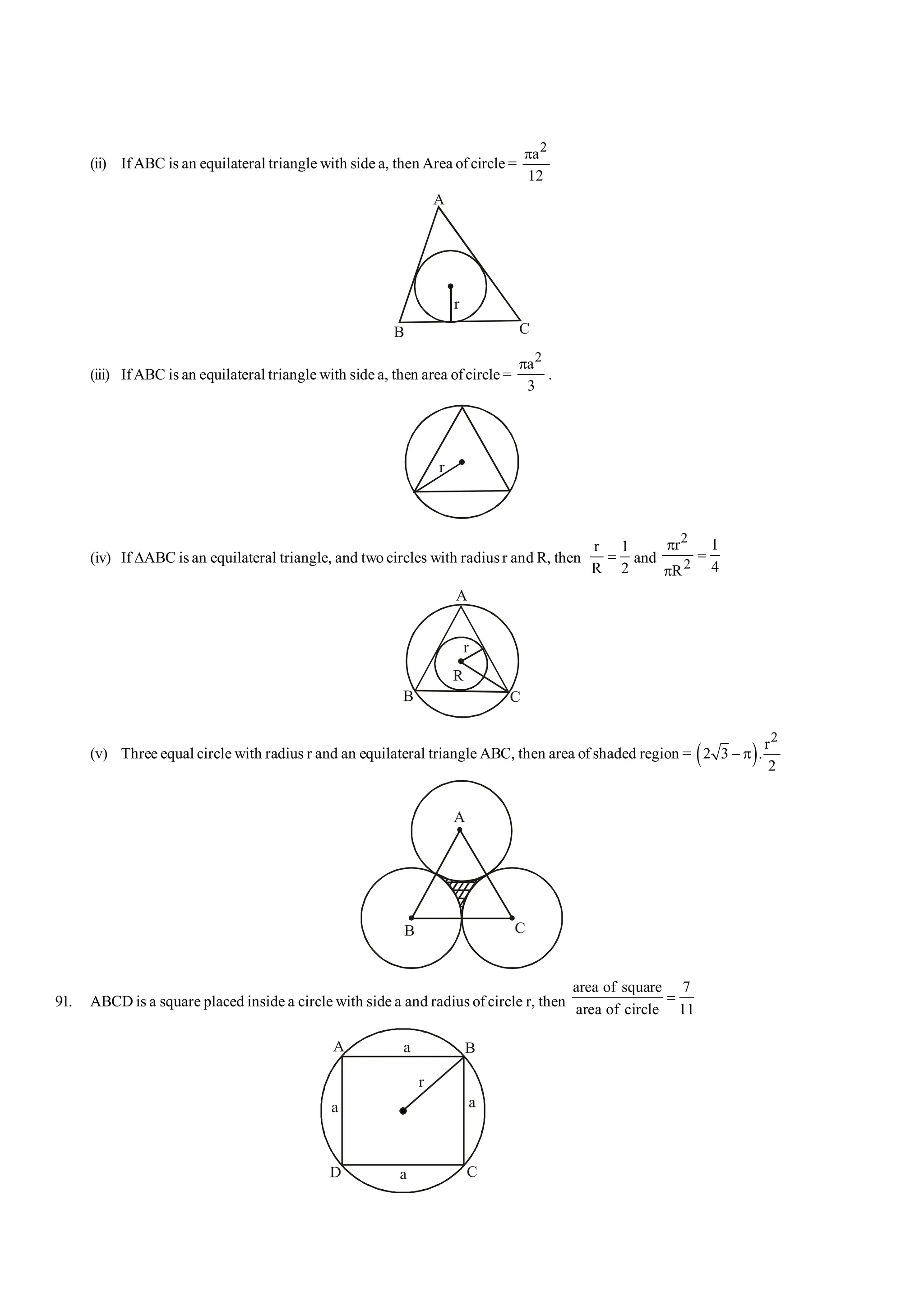 (ii) IfABC is an equilateral triangle with side a, then Area of circle =
2
a
12
p
A
B C
r
(iii) IfABC is an equilateral triangle with side a, then area ofcircle =
2
a
3
p
.
r
(iv) If DABC is an equilateral triangle, and two circles with radiusr and R, then
r 1
R 2
= and
2
2
r 1
4
R
p
=
p
A
B C
r
R
(v) Three equal circle with radius r and an equilateral triangle ABC, then area of shaded region = ( )
2
r
2 3 .
2
- p
A
B C
91. ABCD is a square placed inside a circle with side a and radius of circle r, then
area of square 7
area of circle 11
=
A B
C
D
a
a
r
a
a
 