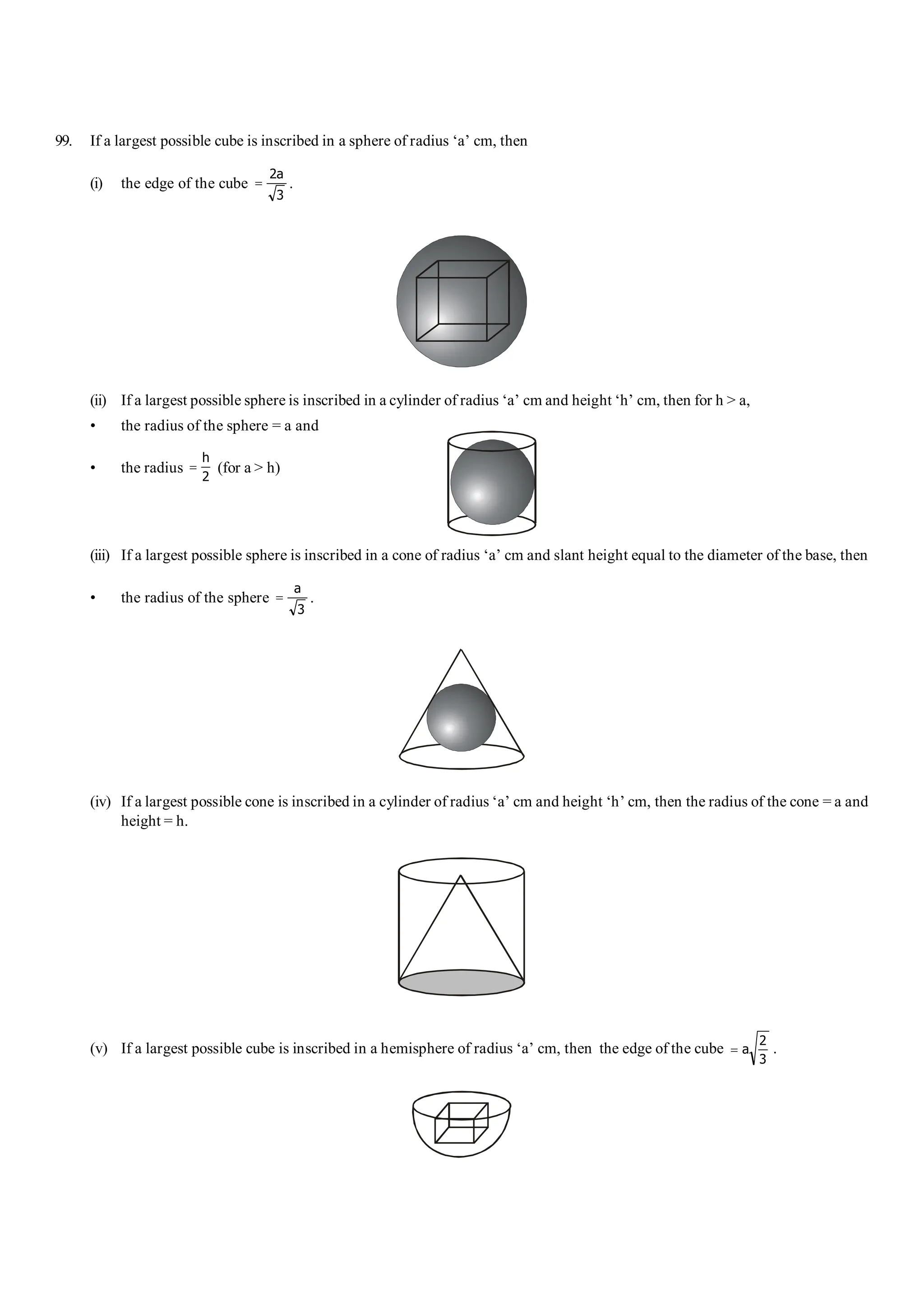 101 Shortcuts in Quantitative Aptitude S-19
99. If a largest possible cube is inscribed in a sphere of radius ‘a’ cm, then
(i) the edge of the cube =
2
3
a
.
(ii) If a largest possible sphere is inscribed in a cylinder of radius ‘a’ cm and height ‘h’ cm, then for h > a,
• the radius of the sphere = a and
• the radius =
h
2
(for a > h)
(iii) If a largest possible sphere is inscribed in a cone of radius ‘a’ cm and slant height equal to the diameter of the base, then
• the radius of the sphere =
a
3
.
(iv) If a largest possible cone is inscribed in a cylinder of radius ‘a’ cm and height ‘h’ cm, then the radius of the cone = a and
height = h.
(v) If a largest possible cube is inscribed in a hemisphere of radius ‘a’ cm, then the edge of the cube = a
2
3
.
 