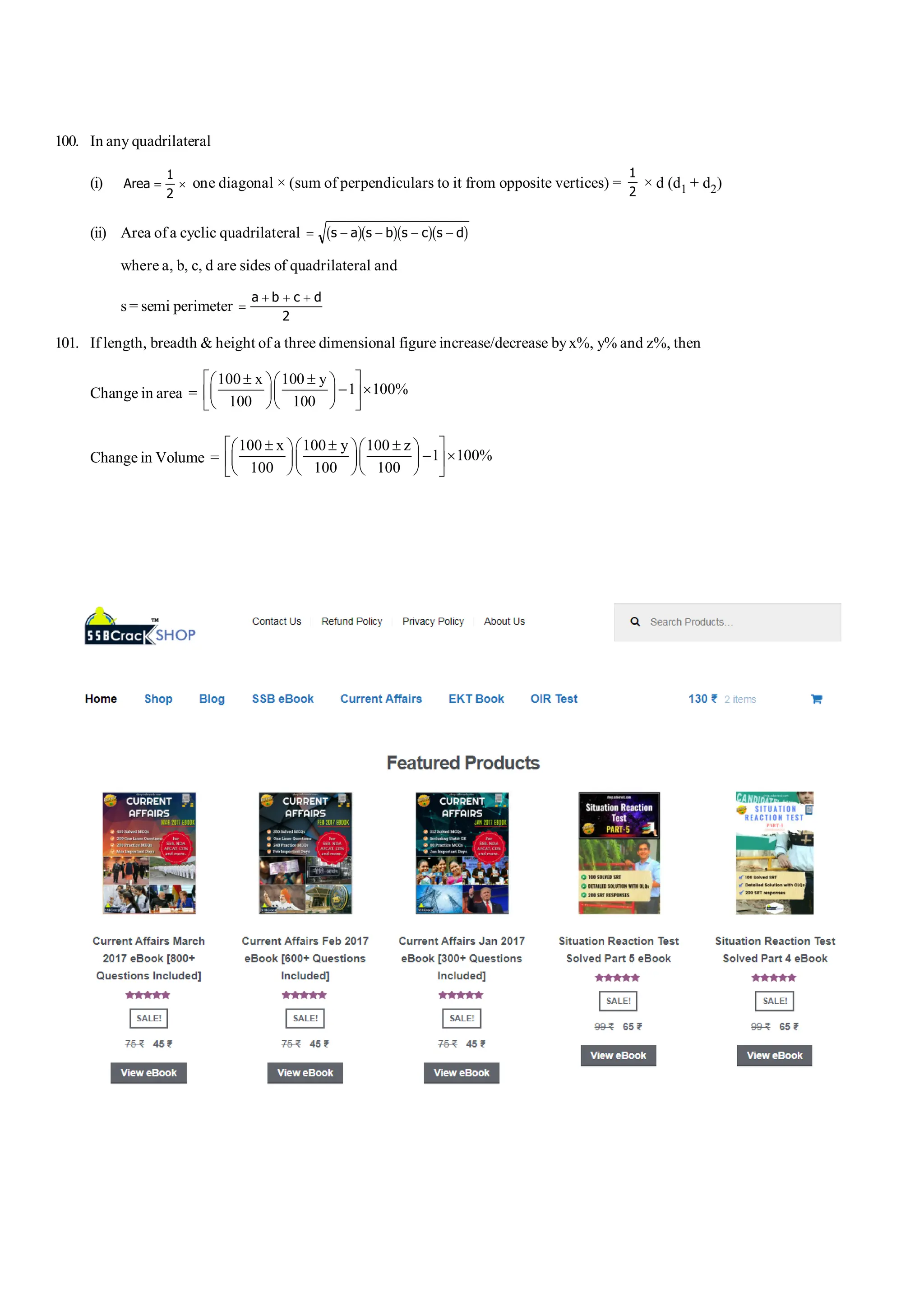 S-20 101 Shortcuts in Quantitative Aptitude
100. In any quadrilateral
(i) Area = ´
1
2
one diagonal × (sum of perpendiculars to it from opposite vertices) =
1
2
× d (d1 + d2)
(ii) Area of a cyclic quadrilateral = - - - -
s a s b s c s d
b gb gb gb g
where a, b, c, d are sides of quadrilateral and
s = semi perimeter =
+ + +
a b c d
2
101. If length, breadth & height of a three dimensional figure increase/decrease byx%, y% and z%, then
Change in area =
100 x 100 y
1 100%
100 100
é ± ± ù
æ öæ ö
- ´
ç ÷ç ÷
ê ú
è øè ø
ë û
Change in Volume =
100 x 100 y 100 z
1 100%
100 100 100
é ± ± ± ù
æ öæ öæ ö
- ´
ç ÷ç ÷ç ÷
ê ú
è øè øè ø
ë û
 