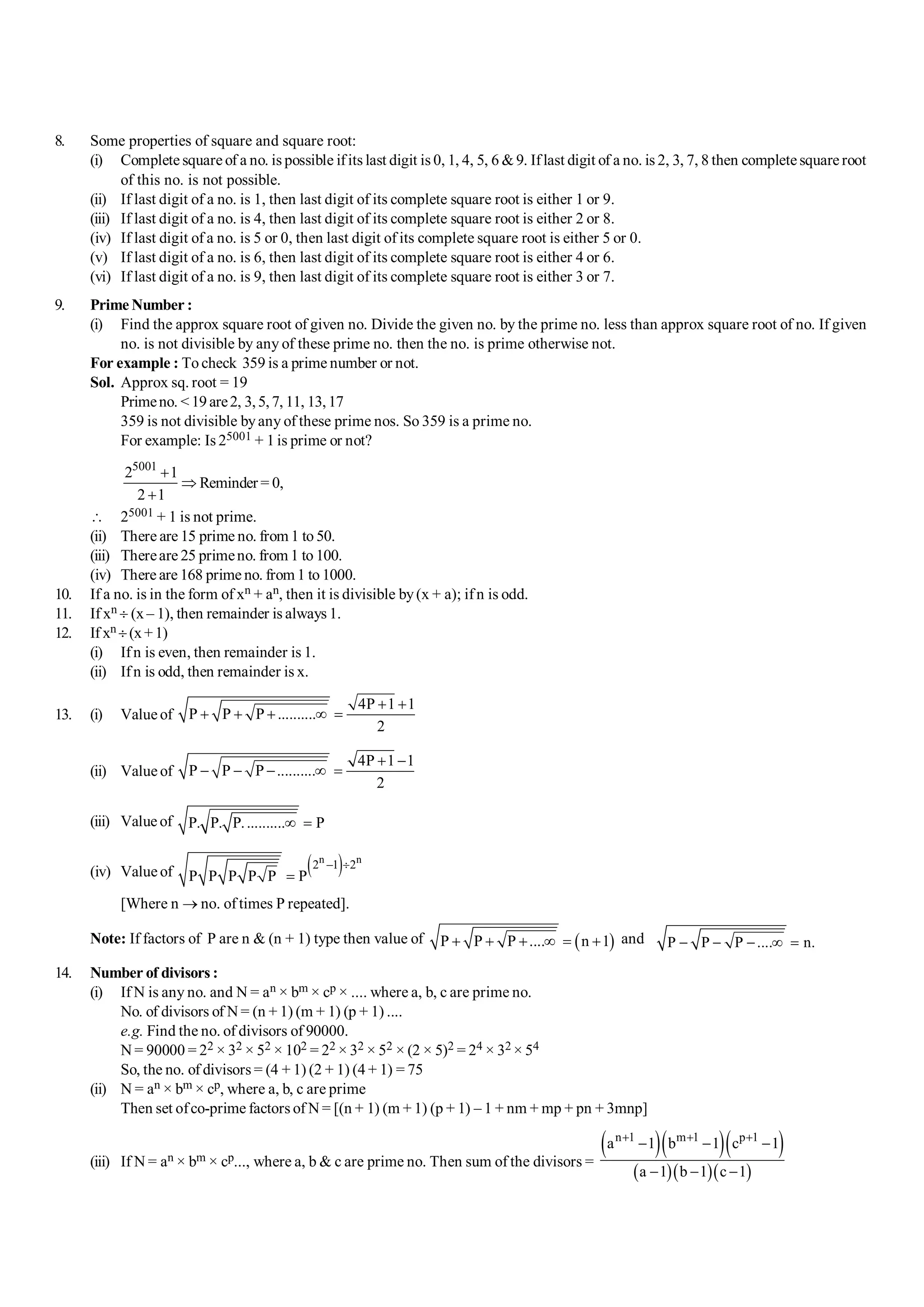 S-2 101 Shortcuts in Quantitative Aptitude
8. Some properties of square and square root:
(i) Complete square of a no. is possible ifits last digit is 0, 1, 4, 5, 6 &9. Iflast digit of a no. is 2, 3, 7, 8 then complete square root
of this no. is not possible.
(ii) If last digit of a no. is 1, then last digit of its complete square root is either 1 or 9.
(iii) If last digit of a no. is 4, then last digit of its complete square root is either 2 or 8.
(iv) If last digit of a no. is 5 or 0, then last digit of its complete square root is either 5 or 0.
(v) If last digit of a no. is 6, then last digit of its complete square root is either 4 or 6.
(vi) If last digit of a no. is 9, then last digit of its complete square root is either 3 or 7.
9. Prime Number :
(i) Find the approx square root of given no. Divide the given no. by the prime no. less than approx square root of no. If given
no. is not divisible by any of these prime no. then the no. is prime otherwise not.
For example : To check 359 is a prime number or not.
Sol. Approx sq. root = 19
Primeno. <19are2, 3,5,7, 11, 13,17
359 is not divisible byany of these prime nos. So 359 is a prime no.
For example: Is 25001 + 1 is prime or not?
5001
2 1
2 1
+
Þ
+
Reminder = 0,
 25001 + 1 is not prime.
(ii) There are 15 prime no. from 1 to 50.
(iii) Thereare 25 primeno. from 1 to 100.
(iv) There are 168 prime no. from 1 to 1000.
10. If a no. is in the form of xn + an, then it is divisible by(x + a); if n is odd.
11. If xn ¸ (x – 1), then remainder is always 1.
12. If xn ¸(x+1)
(i) Ifn is even, then remainder is 1.
(ii) Ifn is odd, then remainder is x.
13. (i) Valueof
4P 1 1
P P P ..........
2
+ +
+ + + ¥ =
(ii) Value of
4P 1 1
P P P ..........
2
+ -
- - - ¥ =
(iii) Value of P. P. P........... P
¥ =
(iv) Value of ( )
n n
2 1 2
P P P P P P
- ¸
=
[Where n ® no. of times P repeated].
Note: If factors of P are n & (n + 1) type then value of ( )
P P P .... n 1
+ + + ¥ = + and P P P .... n.
- - - ¥ =
14. Number of divisors :
(i) If N is any no. and N = an × bm × cp × .... where a, b, c are prime no.
No. of divisors of N = (n + 1) (m + 1) (p + 1) ....
e.g. Find the no. of divisors of 90000.
N = 90000 = 22 × 32 × 52 × 102 = 22 × 32 × 52 × (2 × 5)2 = 24 × 32 × 54
So, the no. of divisors = (4 + 1) (2 + 1) (4 + 1) = 75
(ii) N = an × bm × cp, where a, b, c are prime
Then set ofco-prime factors of N = [(n + 1) (m + 1) (p + 1) – 1 + nm + mp + pn + 3mnp]
(iii) If N = an × bm × cp..., where a, b & c are prime no. Then sum of the divisors =
( )( )( )
( )( )( )
n 1 m 1 p 1
a 1 b 1 c 1
a 1 b 1 c 1
+ + +
- - -
- - -
 