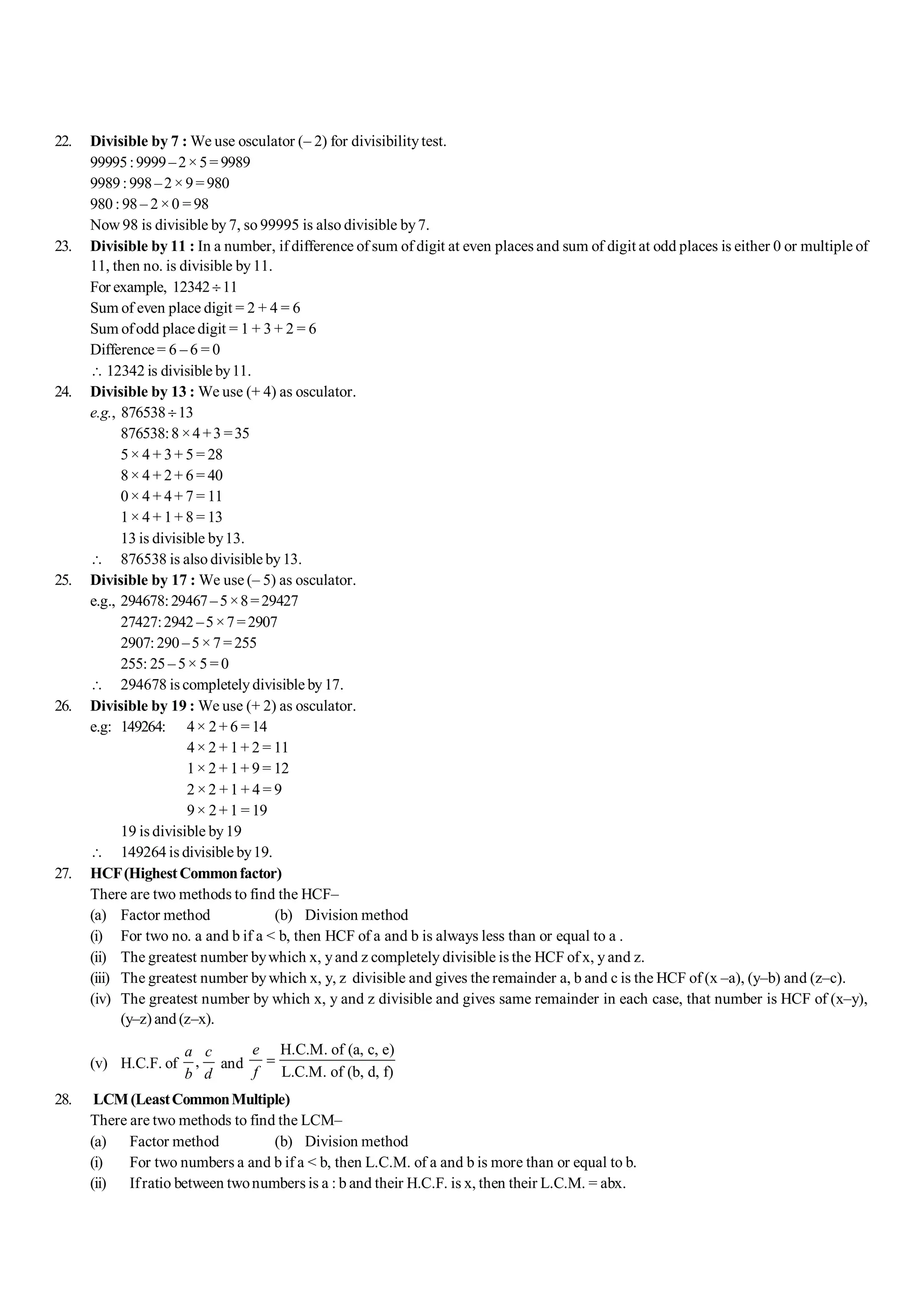 S-4 101 Shortcuts in Quantitative Aptitude
22. Divisible by 7 : We use osculator (– 2) for divisibilitytest.
99995:9999–2×5= 9989
9989:998–2×9=980
980 : 98 – 2 ×0 = 98
Now 98 is divisible by 7, so 99995 is also divisible by7.
23. Divisible by 11 : In a number, if difference of sum of digit at even places and sum of digit at odd places is either 0 or multiple of
11, then no. is divisible by11.
For example, 12342¸11
Sum of even place digit = 2 + 4 = 6
Sum ofodd placedigit = 1 + 3 + 2 = 6
Difference= 6 – 6 = 0
 12342 is divisible by11.
24. Divisible by 13 : We use (+ 4) as osculator.
e.g., 876538¸13
876538:8 ×4+3 =35
5× 4 + 3+ 5 = 28
8× 4 + 2+ 6 = 40
0× 4 + 4+ 7 = 11
1× 4 + 1+ 8 = 13
13 is divisible by13.
 876538 is also divisible by13.
25. Divisible by 17 : We use (– 5) as osculator.
e.g., 294678:29467–5×8=29427
27427:2942 –5×7=2907
2907:290 –5×7=255
255: 25 – 5× 5 = 0
 294678 is completely divisible by17.
26. Divisible by 19 : We use (+ 2) as osculator.
e.g: 149264: 4× 2+ 6 = 14
4× 2 + 1+ 2 = 11
1× 2 + 1+ 9 = 12
2 ×2 +1 + 4 = 9
9× 2+ 1 = 19
19 is divisible by19
 149264 is divisible by19.
27. HCF(HighestCommonfactor)
There are two methods to find the HCF–
(a) Factor method (b) Division method
(i) For two no. a and b if a < b, then HCF of a and b is always less than or equal to a .
(ii) The greatest number bywhich x, yand z completely divisible is the HCF of x, y and z.
(iii) The greatest number bywhich x, y, z divisible and gives the remainder a, b and c is the HCF of (x –a), (y–b) and (z–c).
(iv) The greatest number by which x, y and z divisible and gives same remainder in each case, that number is HCF of (x–y),
(y–z) and (z–x).
(v) H.C.F. of ,
a c
b d
and
H.C.M. of (a, c, e)
L.C.M. of (b, d, f)
e
f
=
28. LCM(LeastCommonMultiple)
There are two methods to find the LCM–
(a) Factor method (b) Division method
(i) For two numbers a and b if a < b, then L.C.M. of a and b is more than or equal to b.
(ii) Ifratio between twonumbers is a : b and their H.C.F. is x, then their L.C.M. = abx.
 