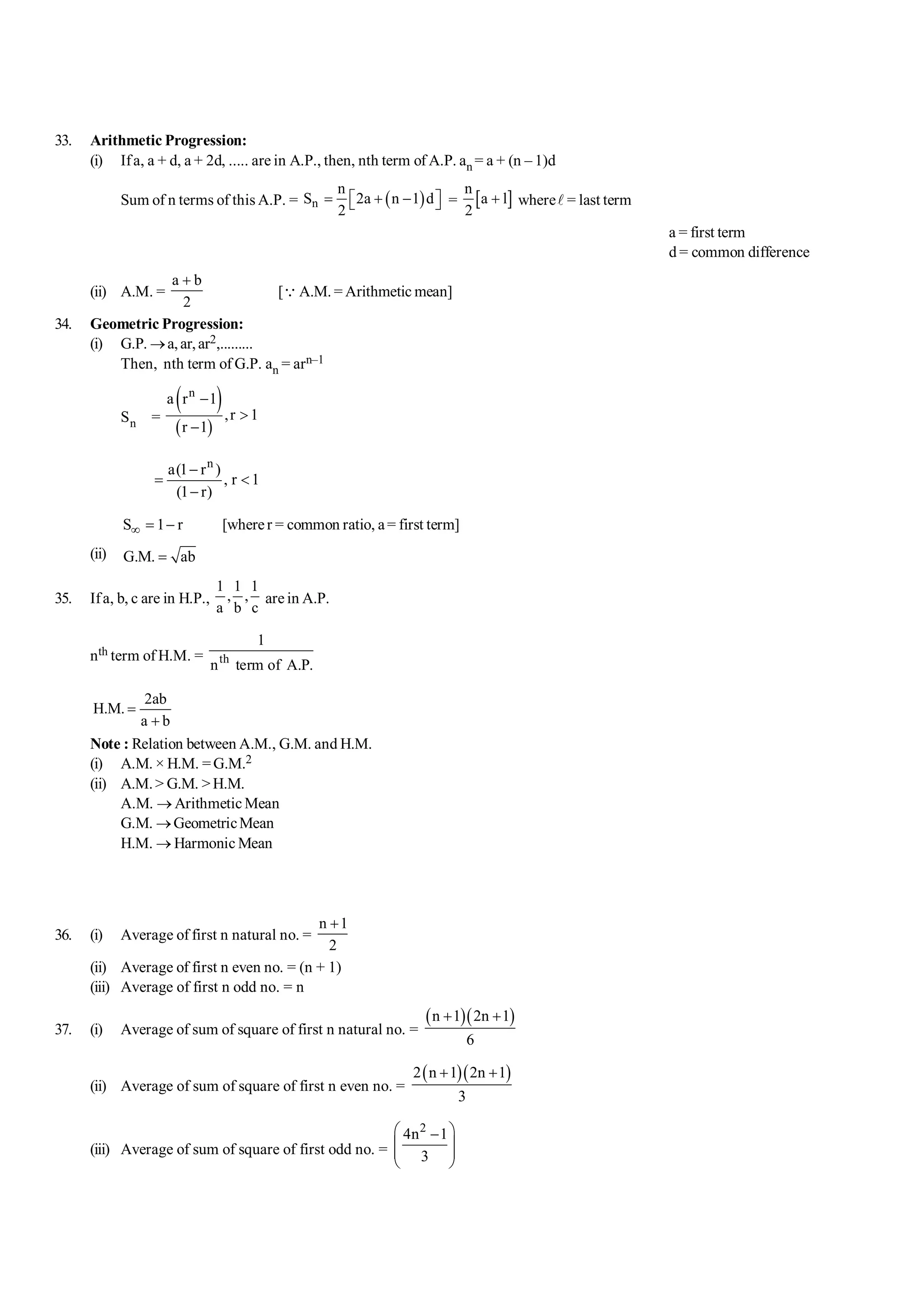 33. Arithmetic Progression:
(i) Ifa, a + d, a + 2d, ..... are in A.P., then, nth term of A.P. an = a + (n – 1)d
Sum of n terms of this A.P. = ( )
n
n
S 2a n 1 d
2
= + -
é ù
ë û = [ ]
n
a l
2
+ wherel = last term
a = first term
d = common difference
(ii) A.M. =
a b
2
+
[QA.M. = Arithmetic mean]
34. Geometric Progression:
(i) G.P. ®a,ar,ar2,.........
Then, nth term of G.P. an = arn–1
Sn =
( )
( )
n
a r 1
,r 1
r 1
-
>
-
n
a(1 r )
, r 1
(1 r)
-
= <
-
S 1 r
¥ = - [wherer = common ratio, a= first term]
(ii) G.M. ab
=
35. Ifa, b, c are in H.P.,
1 1 1
, ,
a b c
are in A.P.
nth term of H.M. = th
1
n term of A.P.
2ab
H.M.
a b
=
+
Note : Relation between A.M., G.M. and H.M.
(i) A.M. × H.M. = G.M.2
(ii) A.M.> G.M. >H.M.
A.M. ® Arithmetic Mean
G.M. ®GeometricMean
H.M. ® Harmonic Mean
36. (i) Average of first n natural no. =
n 1
2
+
(ii) Average of first n even no. = (n + 1)
(iii) Average of first n odd no. = n
37. (i) Average of sum of square of first n natural no. =
( )( )
n 1 2n 1
6
+ +
(ii) Average of sum of square of first n even no. =
( )( )
2 n 1 2n 1
3
+ +
(iii) Average of sum of square of first odd no. =
2
4n 1
3
æ ö
-
ç ÷
ç ÷
è ø
 