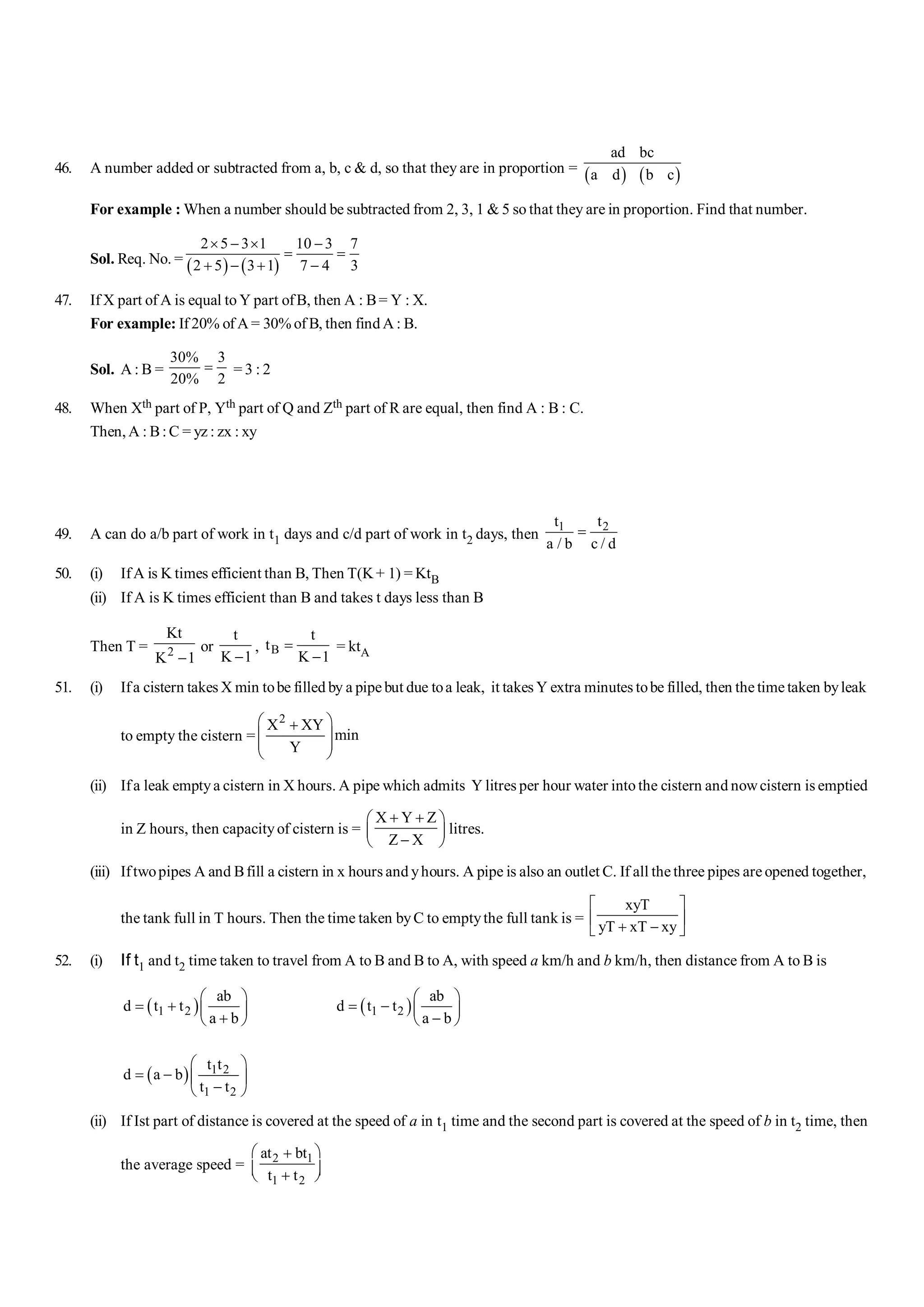 46. A number added or subtracted from a, b, c & d, so that they are in proportion =
( ) ( )
ad bc
a d b c
For example : When a number should be subtracted from 2, 3, 1 & 5 so that they are in proportion. Find that number.
Sol. Req. No. = ( ) ( )
2 5 3 1 10 3 7
2 5 3 1 7 4 3
´ - ´ -
= =
+ - + -
47. If X part of A is equal to Y part ofB, then A : B= Y : X.
For example: If 20% of A = 30% of B, then find A : B.
Sol. A : B =
30% 3
20% 2
= = 3 : 2
48. When Xth part of P, Yth part of Q and Zth part of R are equal, then find A : B : C.
Then, A : B:C = yz : zx : xy
49. A can do a/b part of work in t1 days and c/d part of work in t2 days, then
1 2
t t
a / b c / d
=
50. (i) IfA is K times efficient than B, Then T(K+ 1) = KtB
(ii) If A is K times efficient than B and takes t days less than B
Then T = 2
Kt
K 1
-
or
t
K 1
-
, B
t
t
K 1
=
-
= ktA
51. (i) Ifa cistern takes X min tobe filled by a pipe but due toa leak, it takes Y extra minutes tobe filled, then the time taken byleak
to empty the cistern =
2
X XY
min
Y
æ ö
+
ç ÷
ç ÷
è ø
(ii) Ifa leak emptya cistern in X hours. A pipe which admits Y litres per hour water into the cistern and nowcistern is emptied
in Z hours, then capacityof cistern is =
X Y Z
Z X
+ +
æ ö
ç ÷
-
è ø
litres.
(iii) Iftwopipes A and Bfill a cistern in x hours and yhours. A pipe is also an outlet C. If all the three pipes are opened together,
the tank full in T hours. Then the time taken byC to emptythe full tank is =
xyT
yT xT xy
é ù
ê ú
+ -
ë û
52. (i) If t1 and t2 time taken to travel from A to B and B to A, with speed a km/h and b km/h, then distance from A to B is
( )
1 2
ab
d t t
a b
æ ö
= + ç ÷
+
è ø
( )
1 2
ab
d t t
a b
æ ö
= - ç ÷
-
è ø
( ) 1 2
1 2
t t
d a b
t t
æ ö
= - ç ÷
-
è ø
(ii) If Ist part of distance is covered at the speed of a in t1 time and the second part is covered at the speed of b in t2 time, then
the average speed = 2 1
1 2
at bt
t t
æ ö
+
ç ÷
+
è ø
 