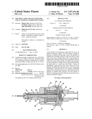 c12) United States Patent
Elia et al.
(54) MULTIPLE CAPILLARY FUEL INJECTOR
FOR AN INTERNAL COMBUSTION ENGINE
(75) Inventors: Mimmo Elia, Watertown, MA (US);
Jan-Roger Linna, Boston, MA (US);
John Paul Mello, Newton, MA (US)
(73) Assignee: Philip Morris USA Inc., Riclnnond,
VA (US)
( *) Notice: Subject to any disclaimer, the term of this
patent is extended or adjusted under 35
U.S.C. 154(b) by 453 days.
This patent is subject to a terminal dis-
claimer.
(21) Appl. No.: 10/975,269
(22) Filed: Oct. 28, 2004
(65) Prior Publication Data
US 2007/0056570 Al Mar. 15, 2007
Related U.S. Application Data
(63) Continuation-in-part of application No. 10/342,267,
filed on Jan. 15, 2003, now Pat. No. 6,820,598, which
is a continuation-in-part of application No. 10/143,
250, filed on May 10, 2002, now Pat. No. 6,779,513.
(60) Provisional application No. 60/515,924, filed on Oct.
30, 2003.
(51) Int. Cl.
F02B 51100 (2006.01)
(52) U.S. Cl. .................. 123/549; 123/557; 123/179.21
(58) Field of Classification Search ................ 123/549,
123/557, 304, 179.21; 239/131-133, 135,
239/585.2, 585.4
See application file for complete search history.
10-'
111111 1111111111111111111111111111111111111111111111111111111111111
US007357124B2
(10) Patent No.: US 7,357,124 B2
*Apr. 15, 2008(45) Date of Patent:
(56)
DE
References Cited
U.S. PATENT DOCUMENTS
3,716,416 A 2/1973 Adlhart et al.
(Continued)
FOREIGN PATENT DOCUMENTS
482 591 c 2/1930
(Continued)
OTHER PUBLICATIONS
Patent Abstracts of Japan, vol. 2000, No. 07, Sep. 29, 2000 &
JP2000 110666 A (Toyota Motor Corp) Apr. 18, 2000 Abstract.
(Continued)
Primary Examiner-Marguerite McMahon
(74) Attorney, Agent, or Firm-Roberts Mlotkowski &
Hobbes
(57) ABSTRACT
A fuel injector for vaporizing a liquid fuel for use in an
internal combustion engine. The fuel injector includes a
plurality of capillary flow passages, each of the plurality of
capillary flow passages having an inlet end and an outlet
end; a heat source arranged along each of the plurality of
capillary flow passages, the heat source operable to heat the
liquid fuel in each ofthe plurality ofcapillary flow passages
to a level sufficient to change at least a portion thereof from
the liquid state to a vapor state and deliver a stream of
substantially vaporized fuel from each outlet end of the
plurality ofcapillary flow passages; and a valve for metering
substantially vaporized fuel to the internal combustion
engine, the valve located proximate to each outlet end ofthe
plurality of capillary flow passages. The fuel injector is
effective in reducing cold-start and warm-up emissions ofan
internal combustion engine.
90 Claims, 9 Drawing Sheets
38
30
 
