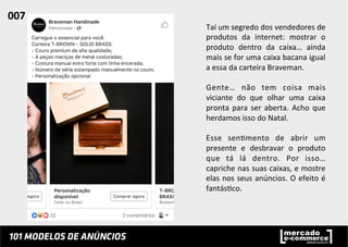 Taí	
  um	
  segredo	
  dos	
  vendedores	
  de	
  
produtos	
   da	
   internet:	
   mostrar	
   o	
  
produto	
   dentro	
   da	
   caixa…	
   ainda	
  
mais	
  se	
  for	
  uma	
  caixa	
  bacana	
  igual	
  
a	
  essa	
  da	
  carteira	
  Braveman.	
  
	
  
Gente…	
   não	
   tem	
   coisa	
   mais	
  
viciante	
   do	
   que	
   olhar	
   uma	
   caixa	
  
pronta	
  para	
  ser	
  aberta.	
  Acho	
  que	
  
herdamos	
  isso	
  do	
  Natal.	
  	
  
	
  
Esse	
   sen;mento	
   de	
   abrir	
   um	
  
presente	
   e	
   desbravar	
   o	
   produto	
  
que	
   tá	
   lá	
   dentro.	
   Por	
   isso…	
  
capriche	
  nas	
  suas	
  caixas,	
  e	
  mostre	
  
elas	
  nos	
  seus	
  anúncios.	
  O	
  efeito	
  é	
  
fantás;co.	
  	
  
007	
  	
  
 