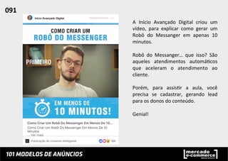 A	
   Início	
   Avançado	
   Digital	
   criou	
   um	
  
vídeo,	
   para	
   explicar	
   como	
   gerar	
   um	
  
Robô	
   do	
   Messanger	
   em	
   apenas	
   10	
  
minutos.	
  	
  
	
  
Robô	
   do	
   Messanger…	
   que	
   isso?	
   São	
  
aqueles	
   atendimentos	
   automá;cos	
  
que	
   aceleram	
   o	
   atendimento	
   ao	
  
cliente.	
  	
  
	
  
Porém,	
   para	
   assis;r	
   a	
   aula,	
   você	
  
precisa	
   se	
   cadastrar,	
   gerando	
   lead	
  
para	
  os	
  donos	
  do	
  conteúdo.	
  
	
  
Genial!	
  
091	
  	
  
 