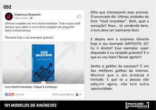 Olha	
   que	
   interessante	
   esse	
   anúncio.	
  
O	
  enunciado	
  diz:	
  úl;mas	
  únidades	
  do	
  
livro	
   “Você	
   inves;dor”.	
   Bom,	
   qual	
   a	
  
sensação?	
   Poxa…	
   tá	
   vendendo	
   bem,	
  
o	
  livro	
  deve	
  ser	
  realmente	
  bom.	
  
	
  
E	
   depois	
   vem	
   a	
   surpresa:	
   Garanta	
  
hoje	
   o	
   seu	
   exemplar	
   GRATUITO.	
   Oi?	
  
Eu	
   lí	
   direito?	
   Esse	
   exemplar	
   super	
  
disputado	
  é	
  na	
  verdade	
  gratuito?	
  E	
  o	
  
que	
  eu	
  vou	
  fazer?	
  Baixar	
  agora!!!	
  
	
  
Sen;u	
   o	
   ga;lho	
   da	
   escassez?	
   É	
   um	
  
dos	
   melhores	
   ga;hos	
   da	
   internet.	
  
Mostrar	
   que	
   o	
   seu	
   produto	
   é	
  
limitado.	
   E	
   que	
   se	
   a	
   pessoa	
   não	
  
adquirir	
   agora,	
   não	
   terá	
   outra	
  
oportunidade.	
  	
  
092	
  	
  
 