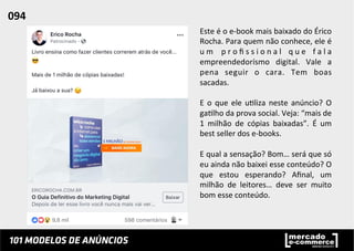 Este	
  é	
  o	
  e-­‐book	
  mais	
  baixado	
  do	
  Érico	
  
Rocha.	
  Para	
  quem	
  não	
  conhece,	
  ele	
  é	
  
u m	
   p r o ﬁ s s i o n a l	
   q u e	
   f a l a	
  
empreendedorísmo	
   digital.	
   Vale	
   a	
  
pena	
   seguir	
   o	
   cara.	
   Tem	
   boas	
  
sacadas.	
  	
  
	
  
E	
  o	
  que	
  ele	
  u;liza	
  neste	
  anúncio?	
  O	
  
ga;lho	
  da	
  prova	
  social.	
  Veja:	
  “mais	
  de	
  
1	
   milhão	
   de	
   cópias	
   baixadas”.	
   É	
   um	
  
best	
  seller	
  dos	
  e-­‐books.	
  	
  
	
  
E	
  qual	
  a	
  sensação?	
  Bom…	
  será	
  que	
  só	
  
eu	
  ainda	
  não	
  baixei	
  esse	
  conteúdo?	
  O	
  
que	
   estou	
   esperando?	
   Aﬁnal,	
   um	
  
milhão	
   de	
   leitores…	
   deve	
   ser	
   muito	
  
bom	
  esse	
  conteúdo.	
  	
  
094	
  	
  
 