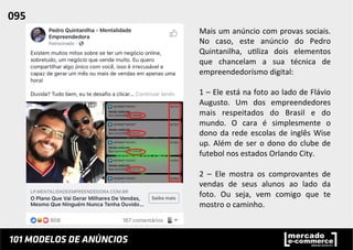 Mais	
  um	
  anúncio	
  com	
  provas	
  sociais.	
  
No	
   caso,	
   este	
   anúncio	
   do	
   Pedro	
  
Quintanilha,	
   u;liza	
   dois	
   elementos	
  
que	
   chancelam	
   a	
   sua	
   técnica	
   de	
  
empreendedorísmo	
  digital:	
  
	
  
1	
  –	
  Ele	
  está	
  na	
  foto	
  ao	
  lado	
  de	
  Flávio	
  
Augusto.	
   Um	
   dos	
   empreendedores	
  
mais	
   respeitados	
   do	
   Brasil	
   e	
   do	
  
mundo.	
   O	
   cara	
   é	
   simplesmente	
   o	
  
dono	
  da	
  rede	
  escolas	
  de	
  inglês	
  Wise	
  
up.	
  Além	
  de	
  ser	
  o	
  dono	
  do	
  clube	
  de	
  
futebol	
  nos	
  estados	
  Orlando	
  City.	
  
	
  
2	
   –	
   Ele	
   mostra	
   os	
   comprovantes	
   de	
  
vendas	
   de	
   seus	
   alunos	
   ao	
   lado	
   da	
  
foto.	
   Ou	
   seja,	
   vem	
   comigo	
   que	
   te	
  
mostro	
  o	
  caminho.	
  	
  
095	
  	
  
 