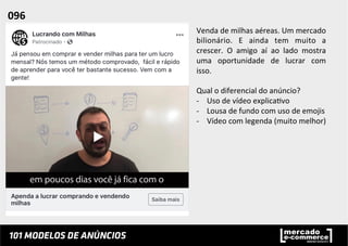 Venda	
  de	
  milhas	
  aéreas.	
  Um	
  mercado	
  
bilionário.	
   E	
   ainda	
   tem	
   muito	
   a	
  
crescer.	
   O	
   amigo	
   aí	
   ao	
   lado	
   mostra	
  
uma	
   oportunidade	
   de	
   lucrar	
   com	
  
isso.	
  
	
  
Qual	
  o	
  diferencial	
  do	
  anúncio?	
  
-­‐  Uso	
  de	
  vídeo	
  explica;vo	
  
-­‐  Lousa	
  de	
  fundo	
  com	
  uso	
  de	
  emojis	
  
-­‐  Vídeo	
  com	
  legenda	
  (muito	
  melhor)	
  
096	
  	
  
 