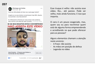 Esse	
  truque	
  é	
  velho:	
  não	
  assista	
  esse	
  
vídeo.	
   Rss…	
   até	
   parece.	
   Pode	
   ser	
  
velho,	
  mais	
  ainda	
  funciona.	
  E	
  isso	
  que	
  
importa.	
  	
  
	
  
O	
  cara	
  é	
  um	
  pouco	
  exagerado,	
  mas,	
  
quem	
   sou	
   eu	
   para	
   recriminar	
   quem	
  
está	
  de	
  alguma	
  forma	
  empreendendo	
  
e	
   acreditando	
   no	
   que	
   pode	
   oferecer	
  
para	
  as	
  pessoas?	
  
	
  
Alguns	
  elementos	
  chamam	
  a	
  atenção	
  
neste	
  anúncio:	
  
-­‐  A	
  frase:	
  não	
  assista	
  
-­‐  As	
  mãos	
  em	
  posição	
  de	
  defesa	
  
-­‐  Legenda	
  no	
  vídeo	
  
097	
  	
  
 