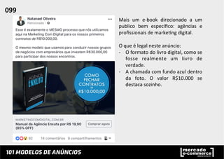 Mais	
   um	
   e-­‐book	
   direcionado	
   a	
   um	
  
publico	
   bem	
   especíﬁco:	
   agências	
   e	
  
proﬁssionais	
  de	
  marke;ng	
  digital.	
  	
  
	
  
O	
  que	
  é	
  legal	
  neste	
  anúncio:	
  	
  
-­‐  O	
  formato	
  do	
  livro	
  digital,	
  como	
  se	
  
fosse	
   realmente	
   um	
   livro	
   de	
  
verdade.	
  
-­‐  A	
  chamada	
  com	
  fundo	
  azul	
  dentro	
  
da	
   foto.	
   O	
   valor	
   R$10.000	
   se	
  
destaca	
  sozinho.	
  	
  	
  
	
  
099	
  	
  
 