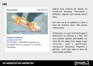 Adorei	
   esse	
   anúncio	
   de	
   lateral	
   no	
  
Facebook	
   Desktop.	
   Felicidade	
   +	
  
Dinheiro.	
   Alguém	
   tem	
   dúvida	
   disso?	
  
Rsss…	
  
	
  
Daí	
  você	
  vai	
  lá	
  se	
  cadastrar	
  e	
  virar	
  o	
  
lead	
   do	
   Gustavo	
   Succi.	
   Me	
   parece	
  
interessante.	
  	
  
	
  
O	
  bancana,	
  e	
  o	
  que	
  realmente	
  gera	
  o	
  
diferencial	
   no	
   anúncio	
   é	
   a	
   foto.	
   Um	
  
cara	
   usando	
   sapatos	
   amarelados	
   em	
  
cima	
   de	
   um	
   skate	
   com	
   shape	
   super	
  
colorido…	
   qual	
   o	
   signiﬁcado:	
  
resruptura!	
   Mudança!	
   Pegando	
   o	
  
gancho…	
   acho	
   que	
   está	
   na	
   hora	
   de	
  
você	
  mudar	
  também.	
  	
  
100	
  	
  
 
