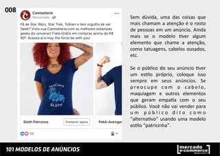 Sem	
   dúvida,	
   uma	
   das	
   coisas	
   que	
  
mais	
  chamam	
  a	
  atenção	
  é	
  o	
  rosto	
  
de	
  pessoas	
  em	
  um	
  anúncio.	
  Ainda	
  
mais	
   se	
   o	
   modelo	
   ;ver	
   algum	
  
elemento	
   que	
   chame	
   a	
   atenção,	
  
como	
  tatuagens,	
  cabelos	
  ousados,	
  
etc.	
  	
  
	
  
Se	
  o	
  público	
  do	
  seu	
  anúncio	
  ;ver	
  
um	
   es;lo	
   próprio,	
   coloque	
   isso	
  
sempre	
   em	
   seus	
   anúncios.	
   Se	
  
p r e o c u p e	
   c o m	
   o	
   c a b e l o ,	
  
maquiagem	
   e	
   outros	
   elementos	
  
que	
   geram	
   empa;a	
   com	
   o	
   seu	
  
público.	
  Você	
  não	
  vai	
  vender	
  para	
  
u m	
   p ú b l i c o	
   d i t o	
   c o m o	
  
“alterna;vo”	
  usando	
  uma	
  modelo	
  
es;lo	
  “patricinha”.	
  	
  
008	
  	
  
 