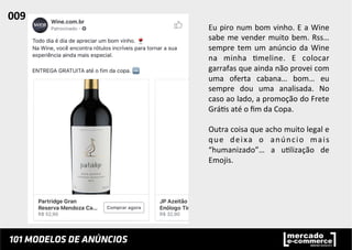 Eu	
  piro	
  num	
  bom	
  vinho.	
  E	
  a	
  Wine	
  
sabe	
  me	
  vender	
  muito	
  bem.	
  Rss…	
  
sempre	
  tem	
  um	
  anúncio	
  da	
  Wine	
  
na	
   minha	
   ;meline.	
   E	
   colocar	
  
garrafas	
  que	
  ainda	
  não	
  provei	
  com	
  
uma	
   oferta	
   cabana…	
   bom…	
   eu	
  
sempre	
   dou	
   uma	
   analisada.	
   No	
  
caso	
  ao	
  lado,	
  a	
  promoção	
  do	
  Frete	
  
Grá;s	
  até	
  o	
  ﬁm	
  da	
  Copa.	
  
	
  
Outra	
  coisa	
  que	
  acho	
  muito	
  legal	
  e	
  
que	
   deixa	
   o	
   anúncio	
   mais	
  
“humanizado”…	
   a	
   u;lização	
   de	
  
Emojis.	
  	
  
009	
  	
  
 