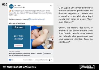O	
  Sr.	
  Lupa	
  é	
  um	
  serviço	
  que	
  coloca	
  
em	
  um	
  aplica;vo,	
  proﬁssionais	
  de	
  
diversos	
   segmentos…	
   como	
   um	
  
encanador	
  ou	
  um	
  eletricista.	
  Aqui	
  
ele	
  diz	
  com	
  todas	
  as	
  letras:	
  “Quer	
  
mais	
  Clientes?”.	
  
	
  
Gente…	
   na	
   maioria	
   dos	
   casos,	
   o	
  
melhor	
   é	
   ser	
   direto	
   mesmo.	
   Sem	
  
ﬁcar	
  falando	
  demais	
  sobre	
  você	
  e	
  
sim	
   falando	
   dos	
   problemas	
   dos	
  
seus	
   possíveis	
   clientes.	
   Foco	
   no	
  
cliente,	
  ok?	
  
010	
  	
  
 