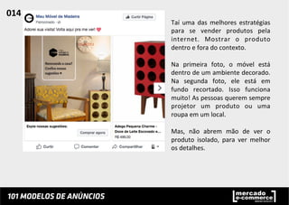 Taí	
   uma	
   das	
   melhores	
   estratégias	
  
para	
   se	
   vender	
   produtos	
   pela	
  
internet.	
   Mostrar	
   o	
   produto	
  
dentro	
  e	
  fora	
  do	
  contexto.	
  	
  
	
  
Na	
   primeira	
   foto,	
   o	
   móvel	
   está	
  
dentro	
  de	
  um	
  ambiente	
  decorado.	
  
Na	
   segunda	
   foto,	
   ele	
   está	
   em	
  
fundo	
   recortado.	
   Isso	
   funciona	
  
muito!	
  As	
  pessoas	
  querem	
  sempre	
  
projetor	
   um	
   produto	
   ou	
   uma	
  
roupa	
  em	
  um	
  local.	
  	
  
	
  
Mas,	
   não	
   abrem	
   mão	
   de	
   ver	
   o	
  
produto	
   isolado,	
   para	
   ver	
   melhor	
  
os	
  detalhes.	
  	
  
014	
  	
  
 