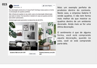 Mais	
   um	
   exemplo	
   perfeito	
   de	
  
produtos	
   dentro	
   do	
   contexto.	
  
Neste	
   caso,	
   a	
   empresa	
   Galeria	
   9	
  
vende	
   quadros.	
   E	
   não	
   tem	
   forma	
  
mais	
   melhor	
   do	
   que	
   mostrar	
   os	
  
quadros	
   dentro	
   de	
   um	
   ambiente	
  
decorado.	
   Ainda	
   mais	
   se	
   for	
   uma	
  
ó;ma	
  decoração.	
  	
  
	
  
O	
   sen;mento	
   é	
   que	
   de	
   alguma	
  
forma,	
   você	
   está	
   comprando	
  
aquela	
   decoração,	
   quando	
   no	
  
caso,	
   você	
   só	
   está	
   comprando	
  
parte	
  dela.	
  	
  
015	
  	
  
 