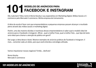 Olá,	
  tudo	
  bem?	
  Meu	
  nome	
  é	
  Breno	
  Koscky	
  e	
  sou	
  especialista	
  em	
  Marke;ng	
  Digital,	
  Mídias	
  Sociais	
  e	
  E-­‐
commerce	
  pelo	
  Mercado	
  E-­‐commerce.	
  Minha	
  empresa	
  de	
  treinamento.	
  	
  
A	
  ideia	
  da	
  escola	
  é	
  fazer	
  com	
  que	
  empreendedores	
  e	
  pequenas	
  empresas	
  possam	
  alcançar	
  o	
  resultado	
  
pleno	
  através	
  das	
  mídias	
  sociais	
  e	
  marke;ng	
  digital.	
  	
  
Porém,	
  uma	
  das	
  maiores	
  dúvidas	
  e	
  incertezas	
  desses	
  empreendedores	
  é	
  saber	
  qual	
  o	
  modelo	
  ideal	
  de	
  
anúncio	
  para	
  o	
  Facebook	
  e	
  Instagram.	
  Aﬁnal…	
  qual	
  a	
  melhor	
  frase,	
  qual	
  a	
  melhor	
  foto…	
  que	
  ;po	
  de	
  texto	
  
seria	
  ideal	
  para	
  chamar	
  a	
  atenção	
  do	
  público	
  em	
  geral?	
  
Daí	
  surgiu	
  a	
  ideia	
  desse	
  e-­‐book.	
  Mostrar	
  exemplos	
  de	
  anúncios	
  prá;cos	
  de	
  Facebook	
  e	
  Instagram.	
  E	
  
mais…	
  comentei	
  cada	
  um	
  deles,	
  para	
  que	
  você	
  entenda	
  a	
  estratégia	
  u;lizada.	
  	
  
Vamos	
  impulsionar	
  nossos	
  negócios?	
  Então…	
  desfrute!	
  
	
  
Breno	
  Koscky	
  
Mercado	
  E-­‐commerce	
  
 