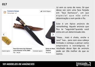 Lá	
   vem	
   os	
   caras	
   de	
   novo.	
   Só	
   que	
  
dessa	
   vez	
   com	
   uma	
   faca	
   forjada	
  
em	
   “Aço	
   Damasco”,	
   um	
   aço	
  
e s p e c i a l	
   q u e	
   n ã o	
   s o f r e	
  
delaminação	
  e	
  nem	
  perde	
  o	
  ﬁo.	
  	
  
	
  
Este	
   é	
   um	
   ppico	
   anúncio	
   de	
  
remarke;ng.	
   Aquele	
   anúncio	
   que	
  
ﬁca	
   te	
   “seguindo”quando	
   você	
  
entra	
  em	
  um	
  determinado	
  site.	
  	
  
	
  
"Haaa…	
   mais	
   é	
   chato,	
   enche	
   o	
  
saco”	
  haa…	
  para	
  com	
  essa	
  cabeça	
  
limitada	
  e	
  começa	
  a	
  pensar	
  como	
  
empresário	
   e	
   estratégista.	
   O	
  
resultado	
   desse	
   ;po	
   de	
   anúncio	
  
pode	
   ser	
   20x	
   melhor	
   do	
   que	
   os	
  
outros.	
  	
  
017	
  	
  
 