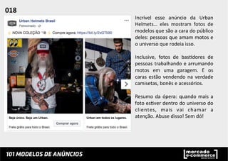 Incrível	
   esse	
   anúncio	
   da	
   Urban	
  
Helmets…	
   eles	
   mostram	
   fotos	
   de	
  
modelos	
  que	
  são	
  a	
  cara	
  do	
  público	
  
deles:	
  pessoas	
  que	
  amam	
  motos	
  e	
  
o	
  universo	
  que	
  rodeia	
  isso.	
  	
  
	
  
Inclusive,	
   fotos	
   de	
   bas;dores	
   de	
  
pessoas	
  trabalhando	
  e	
  arrumando	
  
motos	
   em	
   uma	
   garagem.	
   E	
   os	
  
caras	
  estão	
  vendendo	
  na	
  verdade	
  
camisetas,	
  bonês	
  e	
  acessórios.	
  
	
  
Resumo	
  da	
  ópera:	
  quando	
  mais	
  a	
  
foto	
  es;ver	
  dentro	
  do	
  universo	
  do	
  
clientes,	
   mais	
   vai	
   chamar	
   a	
  
atenção.	
  Abuse	
  disso!	
  Sem	
  dó!	
  	
  
018	
  	
  
 