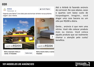 Até	
   o	
   Airbnb	
   tá	
   fazendo	
   anúncio	
  
de	
  carrossel.	
  No	
  caso	
  abaixo,	
  casas	
  
e	
   quartos	
   com	
   baixo	
   custo	
   de	
  
hospedagem.	
   Imagine…	
   você	
  
alugar	
   uma	
   casa	
   bacana	
   ou	
   um	
  
sí;o	
  por	
  R$200	
  a	
  diária.	
  	
  
	
  
Gente…	
   anúncio	
   é	
   que	
   nem	
   uma	
  
vitrine.	
   Você	
   não	
   colocar	
   produto	
  
mais	
   ou	
   menos.	
   Você	
   coloca	
  
aquele	
  produto	
  que	
  vai	
  realmente	
  
chamar	
   a	
   atenção	
   pelo	
   custo/
beneucio.	
  	
  
020	
  	
  
 
