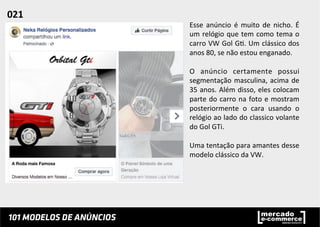 Esse	
   anúncio	
   é	
   muito	
   de	
   nicho.	
   É	
  
um	
  relógio	
  que	
  tem	
  como	
  tema	
  o	
  
carro	
  VW	
  Gol	
  G;.	
  Um	
  clássico	
  dos	
  
anos	
  80,	
  se	
  não	
  estou	
  enganado.	
  	
  
	
  
O	
   anúncio	
   certamente	
   possui	
  
segmentação	
  masculina,	
  acima	
  de	
  
35	
  anos.	
  Além	
  disso,	
  eles	
  colocam	
  
parte	
  do	
  carro	
  na	
  foto	
  e	
  mostram	
  
posteriormente	
   o	
   cara	
   usando	
   o	
  
relógio	
  ao	
  lado	
  do	
  classico	
  volante	
  
do	
  Gol	
  GTi.	
  	
  
	
  
Uma	
  tentação	
  para	
  amantes	
  desse	
  
modelo	
  clássico	
  da	
  VW.	
  	
  
021	
  	
  
 
