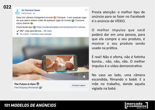 Presta	
   atenção:	
   o	
   melhor	
   ;po	
   de	
  
anúncio	
  para	
  se	
  fazer	
  no	
  Facebook	
  
é	
  o	
  anúncio	
  de	
  VÍDEO.	
  	
  
	
  
O	
   melhor	
   impulso	
   que	
   você	
  
poderá	
   dar	
   em	
   uma	
   pessoa,	
   para	
  
que	
   ela	
   compre	
   o	
   seu	
   produto,	
   é	
  
mostrar	
   o	
   seu	
   produto	
   sendo	
  
usado	
  na	
  prá;ca.	
  	
  
	
  
É	
  real!	
  Não	
  é	
  oferta,	
  não	
  é	
  fo;nha	
  
bonita…	
   não,	
   não,	
   não.	
   O	
   melhor	
  
impulso	
  é	
  o	
  vídeo	
  demonstra;vo.	
  	
  
	
  
No	
   caso	
   ao	
   lado,	
   uma	
   câmera	
  
escondida,	
   ﬁlmando	
   o	
   bobê.	
   E	
   a	
  
mãe	
   no	
   trabalho,	
   dando	
   aquela	
  
vigiada	
  na	
  babá.	
  	
  	
  	
  
022	
  	
  
 