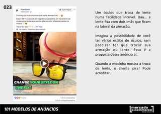 Um	
   óculos	
   que	
   troca	
   de	
   lente	
  
numa	
   facilidade	
   incrível.	
   Uau…	
   a	
  
lente	
  ﬁxa	
  com	
  dois	
  imãs	
  que	
  ﬁcam	
  
na	
  lateral	
  da	
  armação.	
  
	
  
Imagina	
   a	
   possibilidade	
   de	
   você	
  
ter	
   vários	
   es;los	
   de	
   óculos,	
   sem	
  
precisar	
   ter	
   que	
   trocar	
   sua	
  
armação	
   ou	
   lente.	
   Essa	
   é	
   a	
  
proposta	
  desse	
  anúncio	
  aí.	
  	
  
	
  
Quando	
  a	
  mocinha	
  mostra	
  a	
  troca	
  
de	
   lente,	
   o	
   cliente	
   pira!	
   Pode	
  
acreditar.	
  	
  
023	
  	
  
 