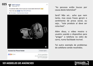 “As	
   pessoas	
   estão	
   loucas	
   por	
  
causa	
  deste	
  telemóvel”	
  
	
  
Será?	
   Não	
   sei…	
   acho	
   que	
   nem	
  
tanto,	
   mas	
   essas	
   frases	
   geram	
   o	
  
sen;mento	
   de	
   prova	
   social,	
   ou	
  
seja…	
   “este	
   produto	
   aí	
   deve	
   ser	
  	
  
coisa	
  boa”.	
  
	
  
Além	
   disso,	
   o	
   vídeo	
   mostra	
   o	
  
usuário	
  usando	
  o	
  disposi;vo	
  para	
  
“pregar”	
   o	
   telefone	
   no	
   vidro	
   do	
  
carro,	
  numa	
  facilidade	
  incrível.	
  	
  
	
  
Taí	
   outro	
   exemplo	
   de	
   problemas	
  
do	
  co;diano	
  sendo	
  resolvidos.	
  	
  
025	
  	
  
 