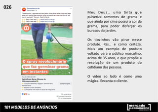 Meu	
   Deus…	
   uma	
   ;nta	
   que	
  
pulveriza	
   sementes	
   de	
   grama	
   e	
  
que	
  ainda	
  por	
  cima	
  possui	
  a	
  cor	
  da	
  
grama,	
   para	
   poder	
   disfarçar	
   os	
  
buracos	
  do	
  jardim.	
  
	
  
Os	
   ;ozinhos	
   vão	
   pirar	
   nesse	
  
produto.	
   Rss…	
   e	
   como	
   certeza.	
  
Mais	
   um	
   exemplo	
   de	
   produto	
  
voltado	
  para	
  o	
  público	
  masculino,	
  
acima	
  de	
  35	
  anos,	
  e	
  que	
  propõe	
  a	
  
resolução	
   de	
   um	
   produto	
   do	
  
co;diano	
  das	
  pessoas.	
  	
  
	
  
O	
   vídeo	
   ao	
   lado	
   é	
   como	
   uma	
  
mágica.	
  Encanta	
  o	
  cliente.	
  	
  
	
  
	
  
026	
  	
  
 