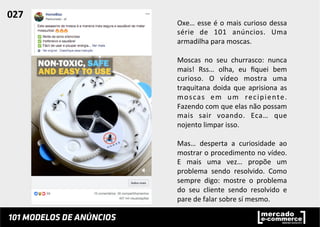 Oxe…	
  esse	
  é	
  o	
  mais	
  curioso	
  dessa	
  
série	
   de	
   101	
   anúncios.	
   Uma	
  
armadilha	
  para	
  moscas.	
  	
  
	
  
Moscas	
   no	
   seu	
   churrasco:	
   nunca	
  
mais!	
   Rss…	
   olha,	
   eu	
   ﬁquei	
   bem	
  
curioso.	
   O	
   vídeo	
   mostra	
   uma	
  
traquitana	
   doida	
   que	
   aprisiona	
   as	
  
moscas	
   em	
   um	
   recipiente.	
  
Fazendo	
  com	
  que	
  elas	
  não	
  possam	
  
mais	
   sair	
   voando.	
   Eca…	
   que	
  
nojento	
  limpar	
  isso.	
  
	
  
Mas…	
   desperta	
   a	
   curiosidade	
   ao	
  
mostrar	
  o	
  procedimento	
  no	
  vídeo.	
  
E	
   mais	
   uma	
   vez…	
   propõe	
   um	
  
problema	
   sendo	
   resolvido.	
   Como	
  
sempre	
   digo:	
   mostre	
   o	
   problema	
  
do	
   seu	
   cliente	
   sendo	
   resolvido	
   e	
  
pare	
  de	
  falar	
  sobre	
  sí	
  mesmo.	
  	
  
027	
  	
  
 