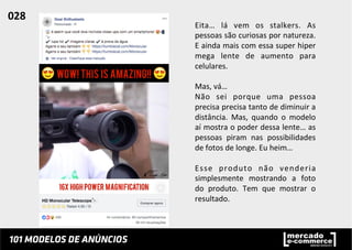 Eita…	
   lá	
   vem	
   os	
   stalkers.	
   As	
  
pessoas	
  são	
  curiosas	
  por	
  natureza.	
  
E	
  ainda	
  mais	
  com	
  essa	
  super	
  hiper	
  
mega	
   lente	
   de	
   aumento	
   para	
  
celulares.	
  	
  
	
  
Mas,	
  vá…	
  	
  
Não	
   sei	
   porque	
   uma	
   pessoa	
  
precisa	
  precisa	
  tanto	
  de	
  diminuir	
  a	
  
distância.	
   Mas,	
   quando	
   o	
   modelo	
  
aí	
  mostra	
  o	
  poder	
  dessa	
  lente…	
  as	
  
pessoas	
   piram	
   nas	
   possibilidades	
  
de	
  fotos	
  de	
  longe.	
  Eu	
  heim…	
  	
  
	
  
Esse	
   produto	
   não	
   venderia	
  
simplesmente	
   mostrando	
   a	
   foto	
  
do	
   produto.	
   Tem	
   que	
   mostrar	
   o	
  
resultado.	
  	
  
028	
  	
  
 