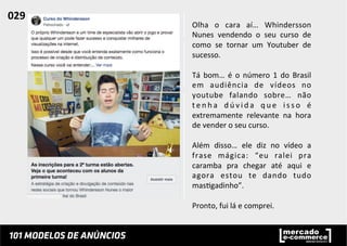 Olha	
   o	
   cara	
   aí…	
   Whindersson	
  
Nunes	
   vendendo	
   o	
   seu	
   curso	
   de	
  
como	
   se	
   tornar	
   um	
   Youtuber	
   de	
  
sucesso.	
  
	
  
Tá	
   bom…	
   é	
   o	
   número	
   1	
   do	
   Brasil	
  
em	
   audiência	
   de	
   vídeos	
   no	
  
youtube	
   falando	
   sobre…	
   não	
  
t e n h a	
   d ú v i d a	
   q u e	
   i s s o	
   é	
  
extremamente	
   relevante	
   na	
   hora	
  
de	
  vender	
  o	
  seu	
  curso.	
  	
  
	
  
Além	
   disso…	
   ele	
   diz	
   no	
   vídeo	
   a	
  
frase	
   mágica:	
   “eu	
   ralei	
   pra	
  
caramba	
   pra	
   chegar	
   até	
   aqui	
   e	
  
agora	
   estou	
   te	
   dando	
   tudo	
  
mas;gadinho”.	
  	
  
	
  
Pronto,	
  fui	
  lá	
  e	
  comprei.	
  	
  
029	
  	
  
 