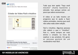 Tudo	
   que	
   tem	
   apelo	
   “Faça	
   você	
  
mesmo”	
   chama	
   bastente	
   a	
  
atenção.	
   Isso	
   porque	
   somos	
   um	
  
povo	
  que	
  adora	
  economizar.	
  
	
  
O	
   vídeo	
   aí	
   ao	
   lado	
   mostra	
   um	
  
programa	
   que	
   te	
   ajuda	
   a	
   fazer	
  
vídeos	
  animados,	
  mesmo	
  que	
  você	
  
não	
  saiba	
  nada	
  sobre	
  edição.	
  	
  
	
  
Fácil	
   e	
   intui;vo.	
   Algumas	
   pessoas	
  
não	
   sabem	
   o	
   que	
   é	
   “intui;vo”.	
  
Pois	
   é…	
   tente	
   sempre	
   ser	
   mais	
  
direto	
   e	
   simples	
   na	
   hora	
   de	
  
explicar	
   o	
   seu	
   produto.	
   Em	
   geral,	
  
as	
   pessoas	
   gostem	
   de	
   um	
  
vocabulário	
  mais	
  fácil.	
  	
  
030	
  	
  
 