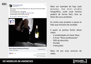 Mais	
   um	
   exemplo	
   de	
   faça	
   você	
  
m e s m o .	
   U m	
   m i n i	
   s t u d i o	
  
fotográﬁco,	
   onde	
   você	
   mesmo	
  
poderá	
   de	
   forma	
   fácil,	
   ;rar	
   as	
  
fotos	
  dos	
  seus	
  produtos.	
  	
  
	
  
Eu	
  tenho	
  esse	
  produto	
  e	
  posso	
  te	
  
falar	
  que	
  funciona	
  de	
  verdade.	
  	
  
	
  
E	
   quais	
   os	
   pontos	
   fortes	
   desse	
  
vídeo:	
  
-­‐  A	
  simplicidade	
  em	
  fazer	
  fotos	
  	
  
-­‐  A	
  frase	
  “fotos	
  proﬁssionais”	
  
-­‐  50%	
  de	
  desconto	
  
-­‐  Portá;l	
  
-­‐  Frete	
  grá;s	
  
Nota	
   10	
   pra	
   esse	
   anúncio	
   de	
  
vídeo.	
  
031	
  	
  
 