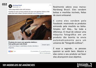 Realmente	
   adoro	
   essa	
   marca:	
  
Nordweg	
   Brasil.	
   Eles	
   vendem	
  
bolsas	
   e	
   mochilas	
   incríveis,	
   feitas	
  
de	
  couro	
  artesanal.	
  	
  
	
  
E	
   como	
   eles	
   vendem	
   pelo	
  
Facebook:	
  mostrando	
  os	
  produtos	
  
entrando	
   pela	
   mochila	
   ou	
   bolsa.	
  
Simples	
   né?	
   Mas…	
   faz	
   toda	
   a	
  
diferença.	
  O	
  ritual	
  de	
  colocar	
  uma	
  
máquina	
   fotográﬁca	
   em	
   um	
  
produto	
   tão	
   bonito	
   te	
   envia	
  
automa;camente	
   para	
   um	
  
universo	
  de	
  “fotografo	
  es;loso”.	
  	
  
	
  
É	
   esse	
   o	
   segredo…	
   as	
   pessoas	
  
querem	
   se	
   sen;r	
   bem.	
   Mostre	
   a	
  
elas	
  como	
  o	
  seu	
  produto	
  vai	
  fazer	
  
elas	
  alcançarem	
  esse	
  obje;vo.	
  	
  
032	
  	
  
 