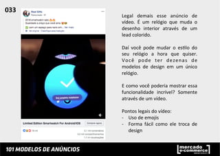 Legal	
   demais	
   esse	
   anúncio	
   de	
  
vídeo.	
   É	
   um	
   relógio	
   que	
   muda	
   o	
  
desenho	
   interior	
   através	
   de	
   um	
  
lead	
  colorido.	
  	
  
	
  
Daí	
   você	
   pode	
   mudar	
   o	
   es;lo	
   do	
  
seu	
   relógio	
   a	
   hora	
   que	
   quiser.	
  
Você	
   pode	
   ter	
   dezenas	
   de	
  
modelos	
   de	
   design	
   em	
   um	
   único	
  
relógio.	
  	
  
	
  
E	
  como	
  você	
  poderia	
  mostrar	
  essa	
  
funcionalidade	
   incrível?	
   Somente	
  
através	
  de	
  um	
  vídeo.	
  	
  
	
  
Pontos	
  legais	
  do	
  vídeo:	
  
-­‐  Uso	
  de	
  emojis	
  
-­‐  Forma	
   fácil	
   como	
   ele	
   troca	
   de	
  
design	
  
033	
  	
  
 