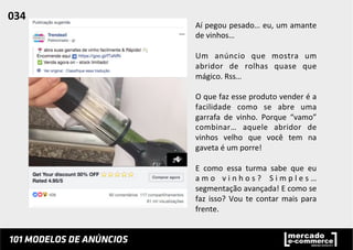 Aí	
  pegou	
  pesado…	
  eu,	
  um	
  amante	
  
de	
  vinhos…	
  	
  
	
  
Um	
   anúncio	
   que	
   mostra	
   um	
  
abridor	
   de	
   rolhas	
   quase	
   que	
  
mágico.	
  Rss…	
  	
  
	
  
O	
  que	
  faz	
  esse	
  produto	
  vender	
  é	
  a	
  
facilidade	
   como	
   se	
   abre	
   uma	
  
garrafa	
   de	
   vinho.	
   Porque	
   “vamo”	
  
combinar…	
   aquele	
   abridor	
   de	
  
vinhos	
   velho	
   que	
   você	
   tem	
   na	
  
gaveta	
  é	
  um	
  porre!	
  
	
  
E	
   como	
   essa	
   turma	
   sabe	
   que	
   eu	
  
a m o	
   v i n h o s ?	
   S i m p l e s …	
  
segmentação	
  avançada!	
  E	
  como	
  se	
  
faz	
  isso?	
  Vou	
  te	
  contar	
  mais	
  para	
  
frente.	
  	
  
034	
  	
  
 
