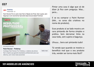Pintar	
  uma	
  casa	
  é	
  algo	
  que	
  só	
  de	
  
dizer	
   já	
   ﬁco	
   com	
   preguiça.	
   Mas…	
  
pera…	
  	
  
	
  
E	
   se	
   eu	
   comprar	
   o	
   Paint	
   Runner	
  
(kkk…	
   os	
   caras	
   são	
   cria;vos	
   no	
  
nome	
  do	
  produto).	
  	
  
	
  
Esse	
  produto	
  aí	
  ao	
  lado	
  mostra	
  um	
  
cara	
  pintando	
  de	
  forma	
  simples	
  e	
  
prá;ca.	
   Sem	
   derramar	
   ;nta	
   na	
  
casa	
  toda,	
  sem	
  sujeira	
  e	
  bagunça.	
  	
  
	
  
Uhuuu…	
  bora	
  sair	
  pintando	
  tudo!	
  
	
  
Tá	
  vendo	
  que	
  quando	
  se	
  mostra	
  o	
  
beneucio	
   real	
   que	
   o	
   seu	
   produto	
  
trás,	
  vender	
  ser	
  torna	
  mais	
  fácil?	
  
037	
  	
  
 