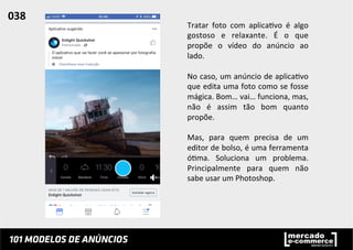 Tratar	
   foto	
   com	
   aplica;vo	
   é	
   algo	
  
gostoso	
   e	
   relaxante.	
   É	
   o	
   que	
  
propõe	
   o	
   vídeo	
   do	
   anúncio	
   ao	
  
lado.	
  	
  
	
  
No	
  caso,	
  um	
  anúncio	
  de	
  aplica;vo	
  
que	
  edita	
  uma	
  foto	
  como	
  se	
  fosse	
  
mágica.	
  Bom…	
  vai…	
  funciona,	
  mas,	
  
não	
   é	
   assim	
   tão	
   bom	
   quanto	
  
propõe.	
  	
  
	
  
Mas,	
   para	
   quem	
   precisa	
   de	
   um	
  
editor	
  de	
  bolso,	
  é	
  uma	
  ferramenta	
  
ó;ma.	
   Soluciona	
   um	
   problema.	
  
Principalmente	
   para	
   quem	
   não	
  
sabe	
  usar	
  um	
  Photoshop.	
  	
  
038	
  	
  
 