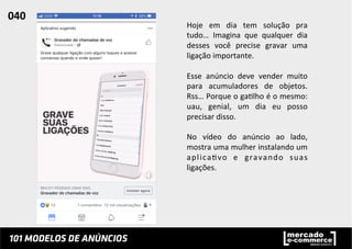 Hoje	
   em	
   dia	
   tem	
   solução	
   pra	
  
tudo…	
   Imagina	
   que	
   qualquer	
   dia	
  
desses	
   você	
   precise	
   gravar	
   uma	
  
ligação	
  importante.	
  
	
  
Esse	
   anúncio	
   deve	
   vender	
   muito	
  
para	
   acumuladores	
   de	
   objetos.	
  
Rss…	
  Porque	
  o	
  ga;lho	
  é	
  o	
  mesmo:	
  
uau,	
   genial,	
   um	
   dia	
   eu	
   posso	
  
precisar	
  disso.	
  
	
  
No	
   vídeo	
   do	
   anúncio	
   ao	
   lado,	
  
mostra	
  uma	
  mulher	
  instalando	
  um	
  
aplica;vo	
   e	
   gravando	
   suas	
  
ligações.	
  	
  
	
  
	
  
040	
  	
  
 