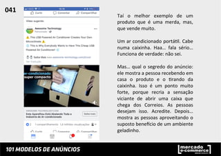 Taí	
   o	
   melhor	
   exemplo	
   de	
   um	
  
produto	
   que	
   é	
   uma	
   merda,	
   mas,	
  
que	
  vende	
  muito.	
  	
  
	
  
Um	
  ar	
  condicionado	
  portá;l.	
  Cabe	
  
numa	
   caixinha.	
   Haa…	
   fala	
   sério…	
  
Funciona	
  de	
  verdade:	
  não	
  sei.	
  	
  
	
  
Mas…	
  qual	
  o	
  segredo	
  do	
  anúncio:	
  
ele	
  mostra	
  a	
  pessoa	
  recebendo	
  em	
  
casa	
   o	
   produto	
   e	
   o	
   ;rando	
   da	
  
caixinha.	
   Isso	
   é	
   um	
   ponto	
   muito	
  
forte,	
   porque	
   recria	
   a	
   sensação	
  
viciante	
   de	
   abrir	
   uma	
   caixa	
   que	
  
chega	
   dos	
   Correios.	
   As	
   pessoas	
  
desejam	
   isso.	
   Acredite.	
   Depois…	
  
mostra	
  as	
  pessoas	
  aproveitando	
  o	
  
suposto	
  beneucio	
  de	
  um	
  ambiente	
  
geladinho.	
  	
  
	
  
	
  
041	
  	
  
 