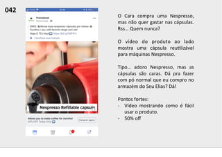 O	
   Cara	
   compra	
   uma	
   Nespresso,	
  
mas	
  não	
  quer	
  gastar	
  nas	
  cápsulas.	
  
Rss…	
  Quem	
  nunca?	
  
	
  
O	
   vídeo	
   do	
   produto	
   ao	
   lado	
  
mostra	
   uma	
   cápsula	
   reu;lizável	
  
para	
  máquinas	
  Nespresso.	
  	
  
	
  
Tipo…	
   adoro	
   Nespresso,	
   mas	
   as	
  
cápsulas	
   são	
   caras.	
   Dá	
   pra	
   fazer	
  
com	
  pó	
  normal	
  que	
  eu	
  compro	
  no	
  
armazém	
  do	
  Seu	
  Elias?	
  Dá!	
  
	
  
Pontos	
  fortes:	
  
-­‐  Vídeo	
   mostrando	
   como	
   é	
   fácil	
  
usar	
  o	
  produto.	
  
-­‐  50%	
  oﬀ	
  
	
  
	
  
042	
  	
  
 