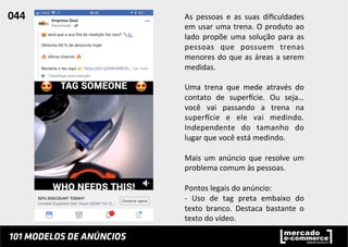 As	
   pessoas	
   e	
   as	
   suas	
   diﬁculdades	
  
em	
  usar	
  uma	
  trena.	
  O	
  produto	
  ao	
  
lado	
   propõe	
   uma	
   solução	
   para	
   as	
  
pessoas	
   que	
   possuem	
   trenas	
  
menores	
  do	
  que	
  as	
  áreas	
  a	
  serem	
  
medidas.	
  
	
  
Uma	
   trena	
   que	
   mede	
   através	
   do	
  
contato	
   de	
   superucie.	
   Ou	
   seja…	
  
você	
   vai	
   passando	
   a	
   trena	
   na	
  
superucie	
   e	
   ele	
   vai	
   medindo.	
  
Independente	
   do	
   tamanho	
   do	
  
lugar	
  que	
  você	
  está	
  medindo.	
  
	
  
Mais	
  um	
  anúncio	
  que	
  resolve	
  um	
  
problema	
  comum	
  às	
  pessoas.	
  	
  
	
  
Pontos	
  legais	
  do	
  anúncio:	
  
-­‐	
   Uso	
   de	
   tag	
   preta	
   embaixo	
   do	
  
texto	
   branco.	
   Destaca	
   bastante	
   o	
  
texto	
  do	
  vídeo.	
  	
  
	
  
044	
  	
  
 