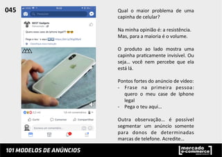Qual	
   o	
   maior	
   problema	
   de	
   uma	
  
capinha	
  de	
  celular?	
  
	
  
Na	
  minha	
  opinião	
  é:	
  a	
  resistência.	
  
Mas,	
  para	
  a	
  maioria	
  é	
  o	
  volume.	
  
	
  
O	
   produto	
   ao	
   lado	
   mostra	
   uma	
  
capinha	
  pra;camente	
  invisível.	
  Ou	
  
seja…	
   você	
   nem	
   percebe	
   que	
   ela	
  
está	
  lá.	
  
	
  
Pontos	
  fortes	
  do	
  anúncio	
  de	
  vídeo:	
  
-­‐  Frase	
   na	
   primeira	
   pessoa:	
  
quero	
   o	
   meu	
   case	
   de	
   Iphone	
  
legal	
  
-­‐  Pega	
  o	
  teu	
  aqui…	
  
Outra	
   observação…	
   é	
   possível	
  
segmentar	
   um	
   anúncio	
   somente	
  
para	
   donos	
   de	
   determinadas	
  
marcas	
  de	
  telefone.	
  Acredite…	
  
045	
  	
  
 