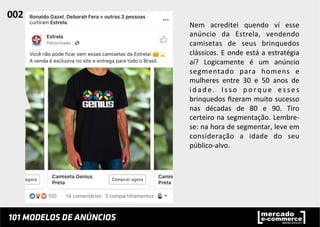Nem	
   acreditei	
   quendo	
   ví	
   esse	
  
anúncio	
   da	
   Estrela,	
   vendendo	
  
camisetas	
   de	
   seus	
   brinquedos	
  
clássicos.	
  E	
  onde	
  está	
  a	
  estratégia	
  
aí?	
   Logicamente	
   é	
   um	
   anúncio	
  
segmentado	
   para	
   homens	
   e	
  
mulheres	
   entre	
   30	
   e	
   50	
   anos	
   de	
  
idade.	
   Isso	
   porque	
   esses	
  
brinquedos	
  ﬁzeram	
  muito	
  sucesso	
  
nas	
   décadas	
   de	
   80	
   e	
   90.	
   Tiro	
  
certeiro	
  na	
  segmentação.	
  Lembre-­‐
se:	
  na	
  hora	
  de	
  segmentar,	
  leve	
  em	
  
consideração	
   a	
   idade	
   do	
   seu	
  
público-­‐alvo.	
  	
  
002	
  	
  
 