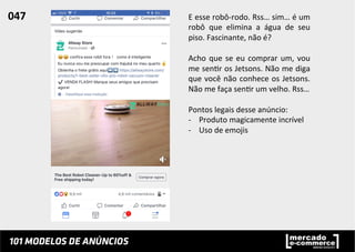E	
  esse	
  robô-­‐rodo.	
  Rss…	
  sim…	
  é	
  um	
  
robô	
   que	
   elimina	
   a	
   água	
   de	
   seu	
  
piso.	
  Fascinante,	
  não	
  é?	
  
	
  
Acho	
  que	
  se	
  eu	
  comprar	
  um,	
  vou	
  
me	
  sen;r	
  os	
  Jetsons.	
  Não	
  me	
  diga	
  
que	
  você	
  não	
  conhece	
  os	
  Jetsons.	
  
Não	
  me	
  faça	
  sen;r	
  um	
  velho.	
  Rss…	
  
	
  
Pontos	
  legais	
  desse	
  anúncio:	
  
-­‐  Produto	
  magicamente	
  incrível	
  
-­‐  Uso	
  de	
  emojis	
  
047	
  	
  
 