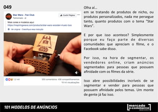 Olha	
  aí…	
  
em	
   se	
   tratando	
   de	
   produtos	
   de	
   nicho,	
   ou	
  
produtos	
  personalizados,	
  nada	
  me	
  persegue	
  
tanto,	
   quanto	
   produtos	
   com	
   o	
   tema	
   “Star	
  
Wars”.	
  	
  
	
  
E	
   por	
   que	
   isso	
   acontece?	
   Simplesmente	
  
porque	
   eu	
   faço	
   parte	
   de	
   diversas	
  
comunidades	
   que	
   apreciam	
   o	
   ﬁlme,	
   e	
   o	
  
Facebook	
  sabe	
  disso.	
  	
  
	
  
Por	
   isso,	
   na	
   hora	
   de	
   segmentar,	
   os	
  
vendedores	
   online,	
   criam	
   anúncios	
  
segmentados	
   para	
   pessoas	
   que	
   possuem	
  
aﬁnidade	
  com	
  os	
  ﬁlmes	
  da	
  série.	
  	
  
	
  
Isso	
   abre	
   possibilidades	
   incríveis	
   de	
   se	
  
segmentar	
   e	
   vender	
   para	
   pessoas	
   que	
  
possuem	
  aﬁnidade	
  pelos	
  temas.	
  Um	
  monte	
  
de	
  gente	
  já	
  faz	
  isso.	
  
049	
  	
  
 