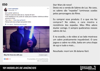 Star	
  Wars	
  de	
  novo!	
  
Desta	
  vez	
  a	
  venda	
  de	
  Sabres	
  de	
  Luz.	
  No	
  caso,	
  
os	
   sabres	
   são	
   “espadas”	
   luminosas	
   usadas	
  
pelos	
  personagens	
  do	
  ﬁlme.	
  	
  
	
  
Eu	
   comprei	
   esse	
   produto.	
   E	
   o	
   que	
   me	
   faz	
  
comprar?	
   No	
   vídeo,	
   o	
   cara	
   mostra	
   a	
  
resistência	
   das	
   espadas.	
   Meu	
   ﬁlho	
   adora	
  
duelar	
  comigo.	
  E	
  sempre	
  quebramos	
  nossos	
  
sabres	
  de	
  luz.	
  	
  
	
  
E	
  na	
  ocasião,	
  o	
  do	
  vídeo	
  aí	
  ao	
  lado	
  mostrava	
  
um	
  sabre	
  pra;camente	
  inquebrável.	
  O	
  cara	
  
jogava	
  o	
  sabre	
  no	
  chão,	
  ba;a	
  em	
  uma	
  chapa	
  
de	
  aço	
  e	
  tudo	
  o	
  mais…	
  
	
  
Resultado:	
  morrí	
  em	
  36	
  dolares	
  fácil.	
  	
  
050	
  	
  
 